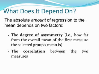 What Does It Depend On?
 The degree of asymmetry (i.e., how far
from the overall mean of the first measure
the selected group's mean is)
 The correlation between the two
measures
The absolute amount of regression to the
mean depends on two factors:
 