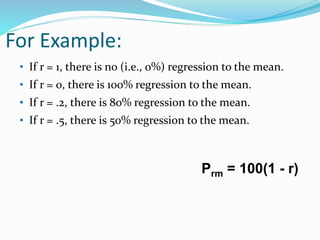 For Example:
• If r = 1, there is no (i.e., 0%) regression to the mean.
• If r = 0, there is 100% regression to the mean.
• If r = .2, there is 80% regression to the mean.
• If r = .5, there is 50% regression to the mean.
Prm = 100(1 - r)
 