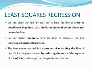 LEAST SQUARES REGRESSION
 We can place the line "by eye": try to have the line as close as
possible to all points, and a similar number of points above and
below the line.
 But for better accuracy, let's see how to calculate the line
using Least Squares Regression.
 The least square method is the process of obtaining the line of
best fit for the given data set by reducing the sum of the squares
of the offsets (residual part) of the points from the line.
 