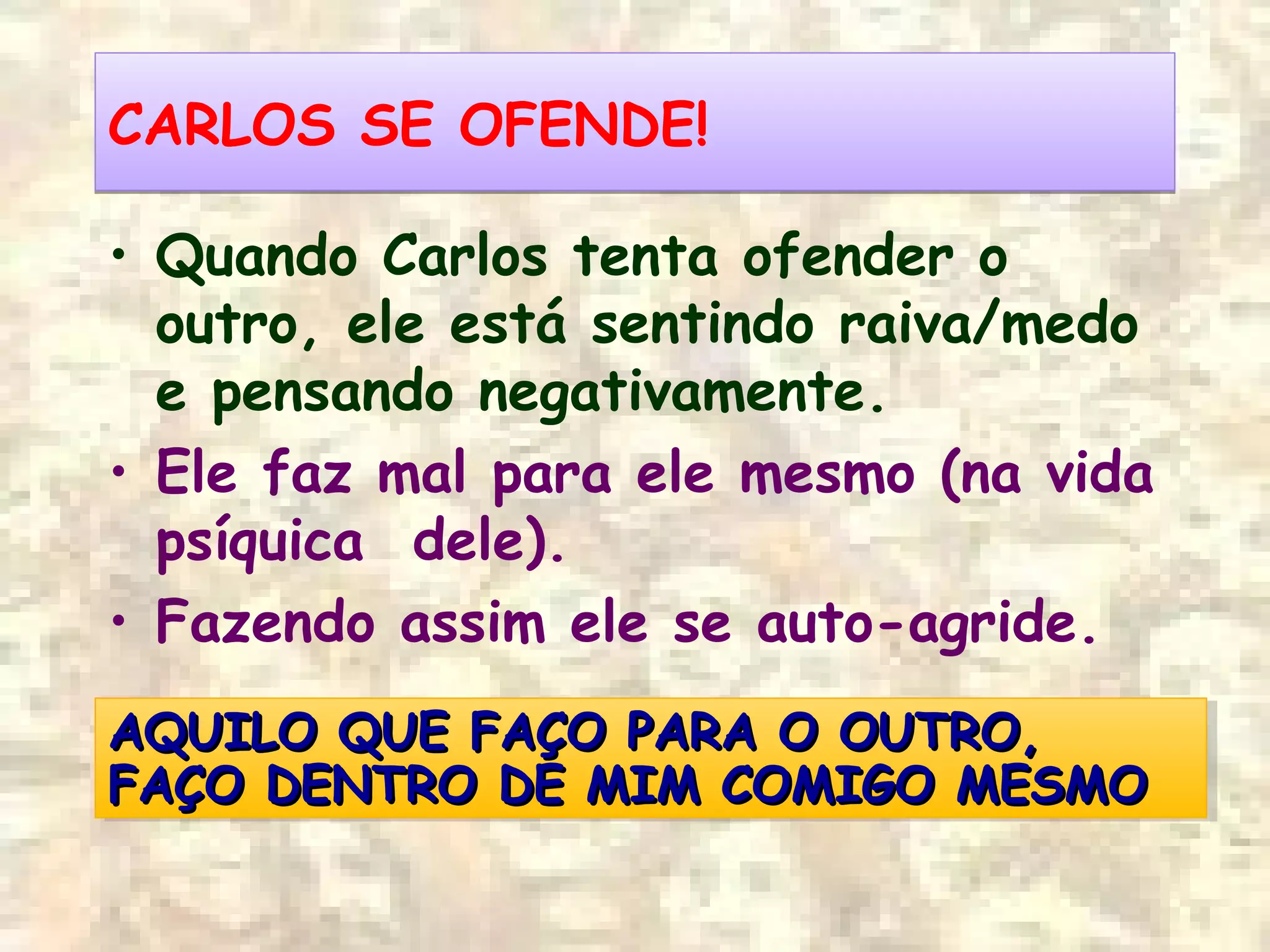 CARLOS SE OFENDE!CARLOS SE OFENDE!
• Quando Carlos tenta ofender o
outro, ele está sentindo raiva/medo
e pensando negativamente.
• Ele faz mal para ele mesmo (na vida
psíquica dele).
• Fazendo assim ele se auto-agride.
AQUILO QUE FAÇO PARA O OUTRO,AQUILO QUE FAÇO PARA O OUTRO,
FAÇO DENTRO DE MIM COMIGO MESMOFAÇO DENTRO DE MIM COMIGO MESMO
AQUILO QUE FAÇO PARA O OUTRO,AQUILO QUE FAÇO PARA O OUTRO,
FAÇO DENTRO DE MIM COMIGO MESMOFAÇO DENTRO DE MIM COMIGO MESMO
 