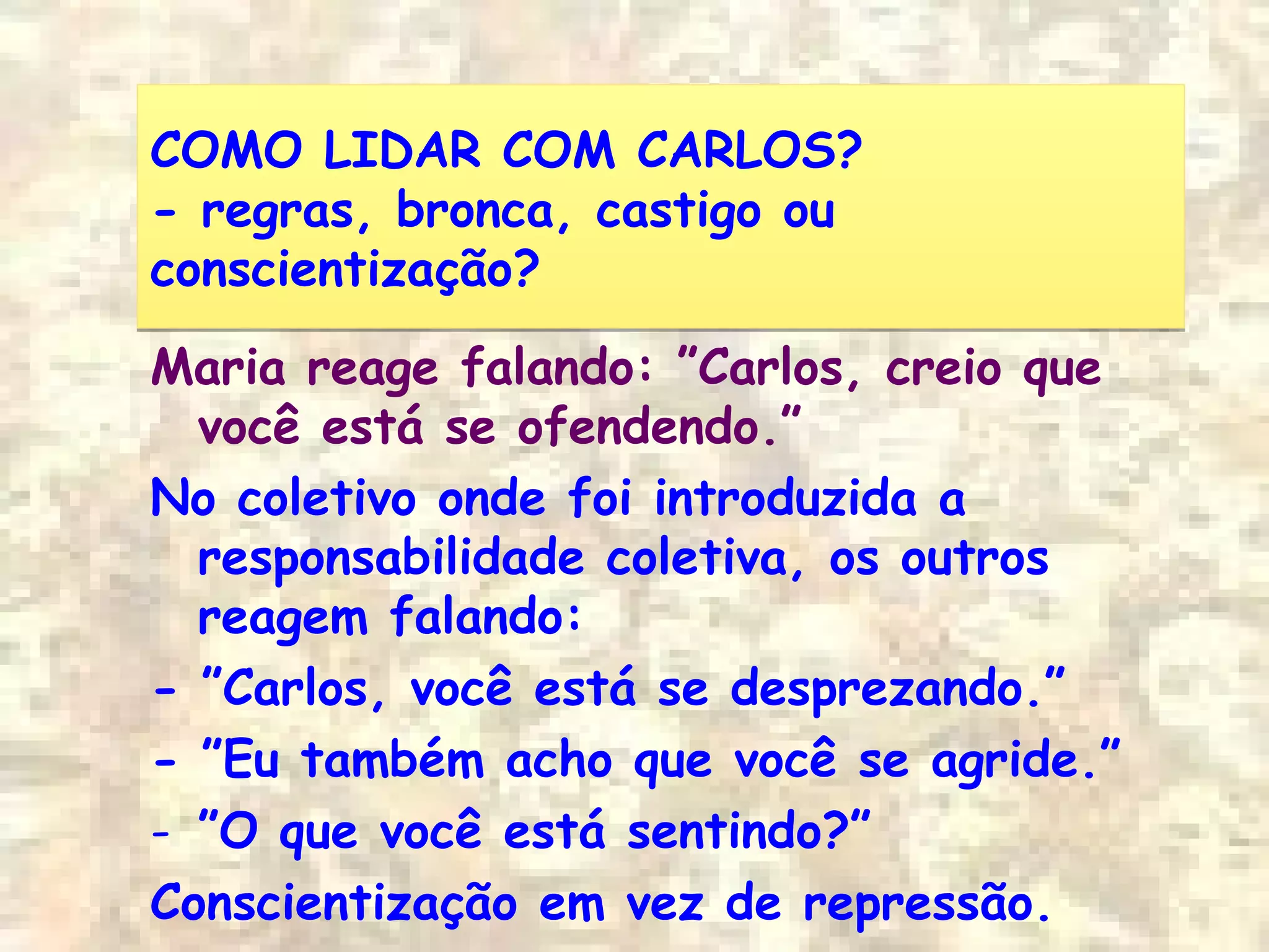 COMO LIDAR COM CARLOS?
- regras, bronca, castigo ou
conscientização?
COMO LIDAR COM CARLOS?
- regras, bronca, castigo ou
conscientização?
Maria reage falando: ”Carlos, creio que
você está se ofendendo.”
No coletivo onde foi introduzida a
responsabilidade coletiva, os outros
reagem falando:
- ”Carlos, você está se desprezando.”
- ”Eu também acho que você se agride.”
- ”O que você está sentindo?”
Conscientização em vez de repressão.
 