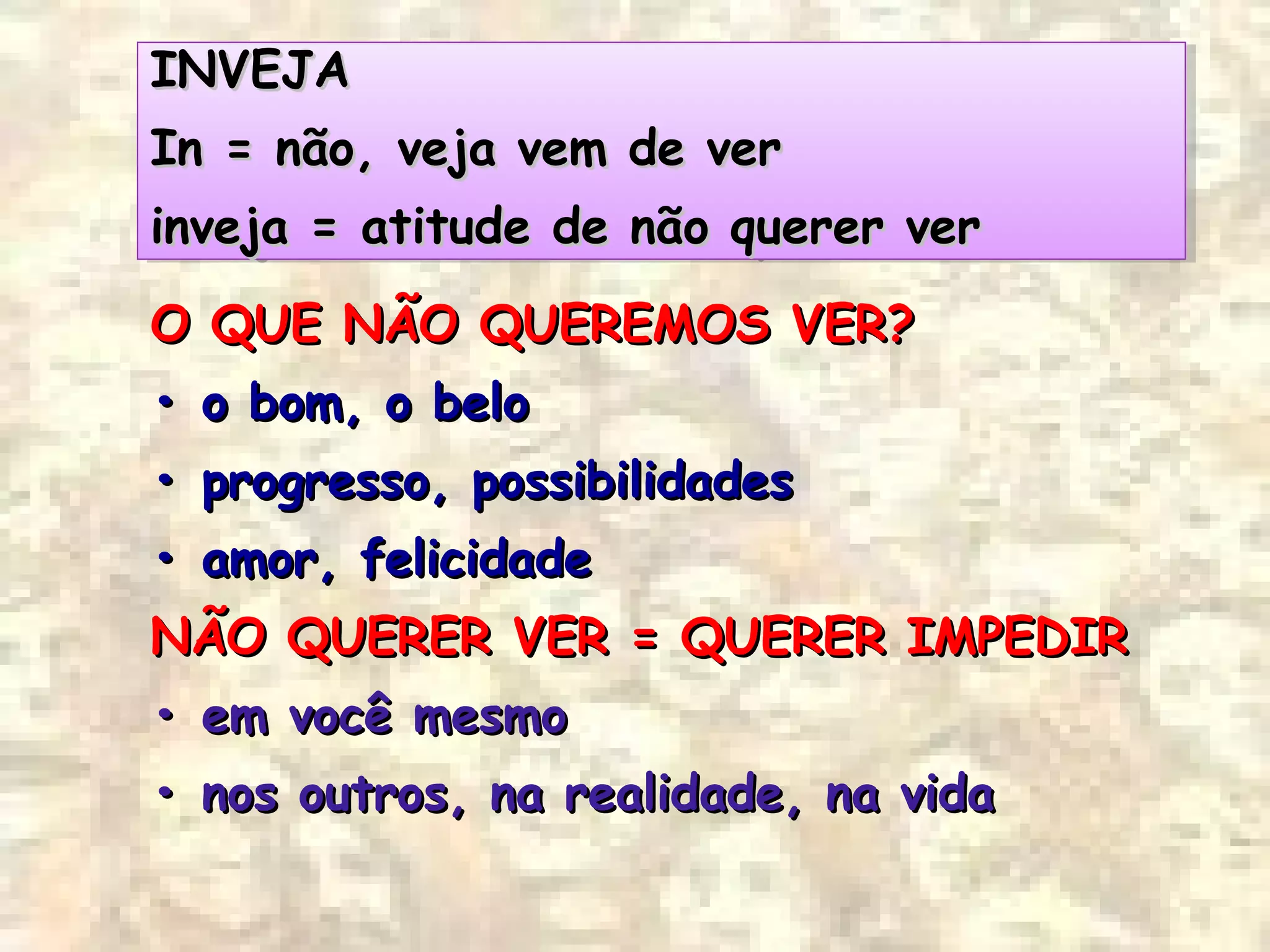 INVEJAINVEJA
IIn = não, veja vem de vern = não, veja vem de ver
iinveja = atitude de não querer vernveja = atitude de não querer ver
INVEJAINVEJA
IIn = não, veja vem de vern = não, veja vem de ver
iinveja = atitude de não querer vernveja = atitude de não querer ver
O QUE NÃO QUEREMOS VER?O QUE NÃO QUEREMOS VER?
•• o bom, o beloo bom, o belo
•• progresso, possibilidadesprogresso, possibilidades
•• amor, felicidadeamor, felicidade
NÃO QUERER VER = QUERER IMPEDIRNÃO QUERER VER = QUERER IMPEDIR
•• em você mesmoem você mesmo
•• nos outros, na realidade, na vidanos outros, na realidade, na vida
 