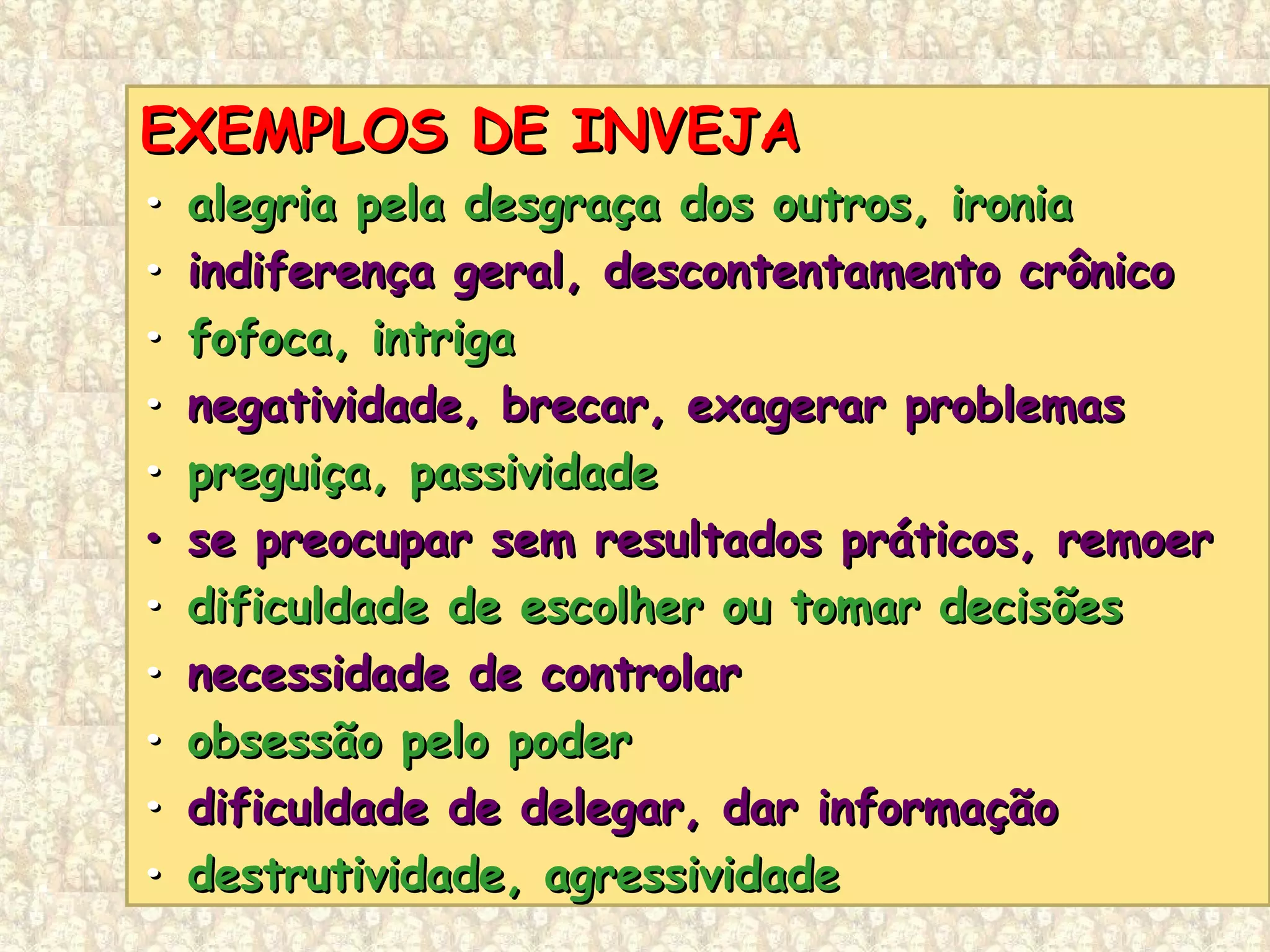 EXEMPLOS DE INVEJAEXEMPLOS DE INVEJA
•• alegria pela desgraça dos outros, ironiaalegria pela desgraça dos outros, ironia
•• indiferença geral, descontentamento crônicoindiferença geral, descontentamento crônico
•• fofoca, intrigafofoca, intriga
•• negatividade, brecar, exagerar problemasnegatividade, brecar, exagerar problemas
•• preguiça, passividadepreguiça, passividade
•• se preocupar sem resultados práticos, remoerse preocupar sem resultados práticos, remoer
•• dificuldade de escolher ou tomar decisõesdificuldade de escolher ou tomar decisões
•• necessidade de controlarnecessidade de controlar
•• obsessão pelo poderobsessão pelo poder
•• dificuldade de delegar, dar informaçãodificuldade de delegar, dar informação
•• destrutividade, agressividadedestrutividade, agressividade
 