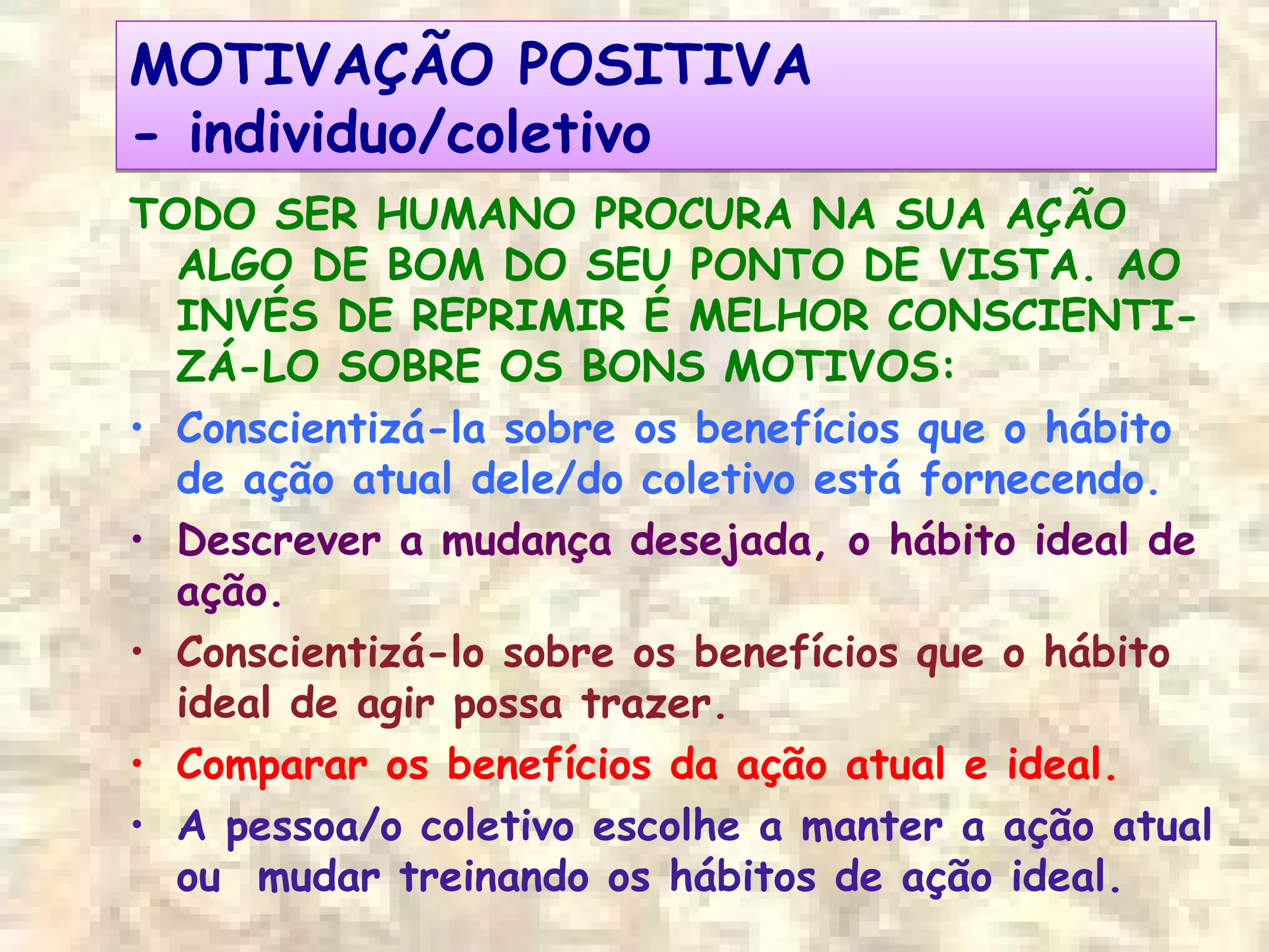 MOTIVAÇÃO POSITIVA
- individuo/coletivo
MOTIVAÇÃO POSITIVA
- individuo/coletivo
TODO SER HUMANO PROCURA NA SUA AÇÃO
ALGO DE BOM DO SEU PONTO DE VISTA. AO
INVÉS DE REPRIMIR É MELHOR CONSCIENTI-
ZÁ-LO SOBRE OS BONS MOTIVOS:
• Conscientizá-la sobre os benefícios que o hábito
de ação atual dele/do coletivo está fornecendo.
• Descrever a mudança desejada, o hábito ideal de
ação.
• Conscientizá-lo sobre os benefícios que o hábito
ideal de agir possa trazer.
• Comparar os benefícios da ação atual e ideal.
• A pessoa/o coletivo escolhe a manter a ação atual
ou mudar treinando os hábitos de ação ideal.
 