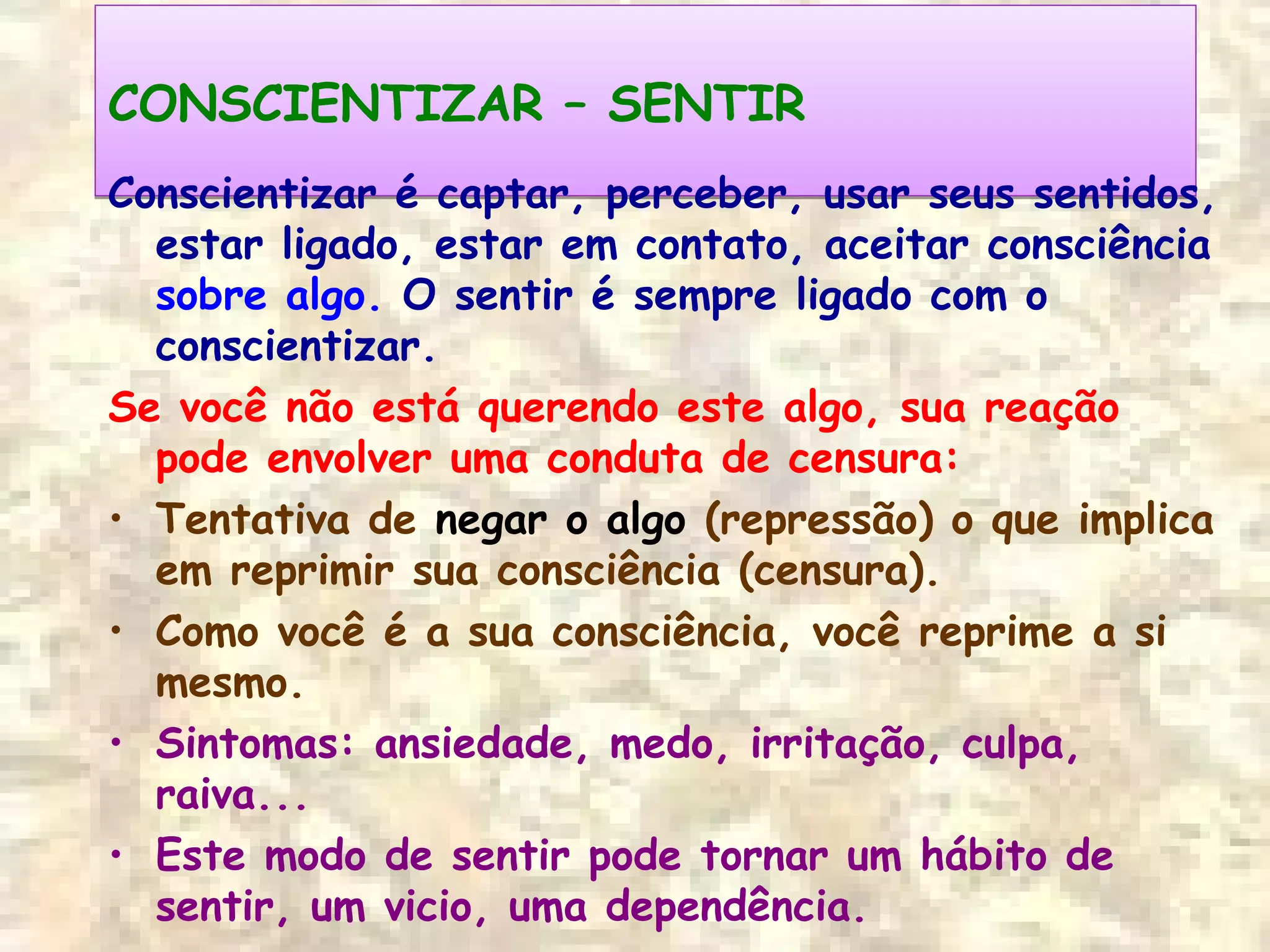 CONSCIENTIZAR – SENTIRCONSCIENTIZAR – SENTIR
Conscientizar é captar, perceber, usar seus sentidos,
estar ligado, estar em contato, aceitar consciência
sobre algo. O sentir é sempre ligado com o
conscientizar.
Se você não está querendo este algo, sua reação
pode envolver uma conduta de censura:
• Tentativa de negar o algo (repressão) o que implica
em reprimir sua consciência (censura).
• Como você é a sua consciência, você reprime a si
mesmo.
• Sintomas: ansiedade, medo, irritação, culpa,
raiva...
• Este modo de sentir pode tornar um hábito de
sentir, um vicio, uma dependência.
 