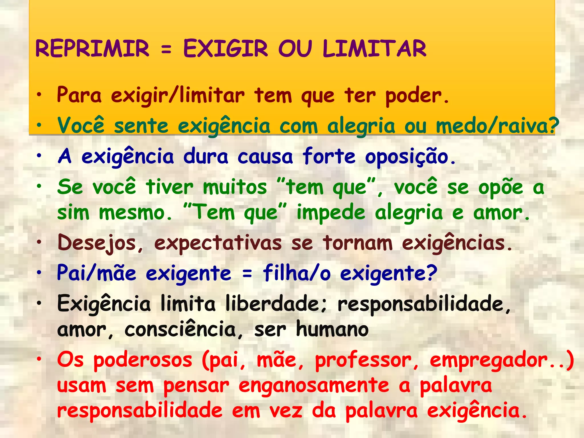 REPRIMIR = EXIGIR OU LIMITARREPRIMIR = EXIGIR OU LIMITAR
• Para exigir/limitar tem que ter poder.
• Você sente exigência com alegria ou medo/raiva?
• A exigência dura causa forte oposição.
• Se você tiver muitos ”tem que”, você se opõe a
sim mesmo. ”Tem que” impede alegria e amor.
• Desejos, expectativas se tornam exigências.
• Pai/mãe exigente = filha/o exigente?
• Exigência limita liberdade; responsabilidade,
amor, consciência, ser humano
• Os poderosos (pai, mãe, professor, empregador..)
usam sem pensar enganosamente a palavra
responsabilidade em vez da palavra exigência.
 