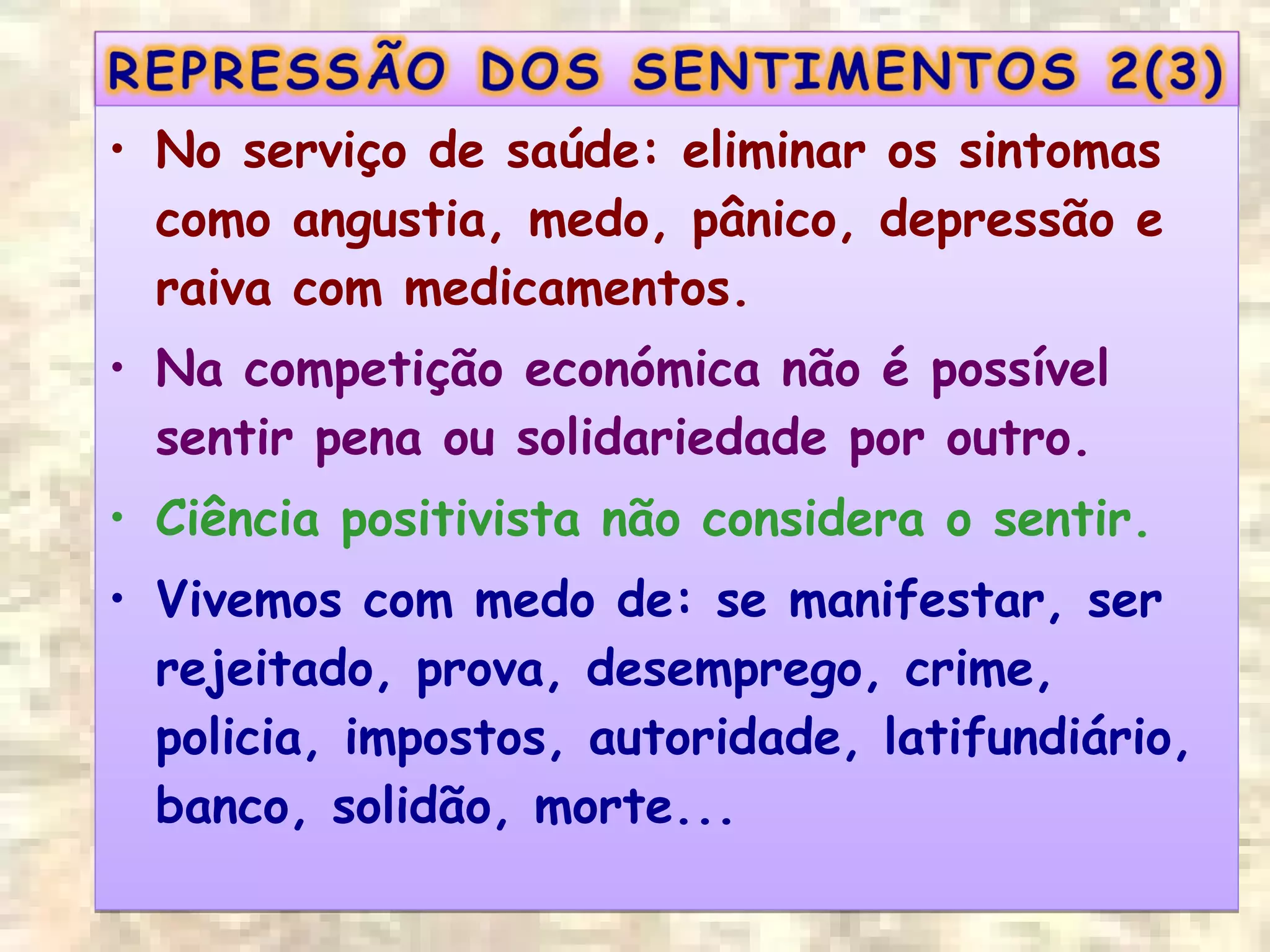 • No serviço de saúde: eliminar os sintomas
como angustia, medo, pânico, depressão e
raiva com medicamentos.
• Na competição económica não é possível
sentir pena ou solidariedade por outro.
• Ciência positivista não considera o sentir.
• Vivemos com medo de: se manifestar, ser
rejeitado, prova, desemprego, crime,
policia, impostos, autoridade, latifundiário,
banco, solidão, morte...
• No serviço de saúde: eliminar os sintomas
como angustia, medo, pânico, depressão e
raiva com medicamentos.
• Na competição económica não é possível
sentir pena ou solidariedade por outro.
• Ciência positivista não considera o sentir.
• Vivemos com medo de: se manifestar, ser
rejeitado, prova, desemprego, crime,
policia, impostos, autoridade, latifundiário,
banco, solidão, morte...
 