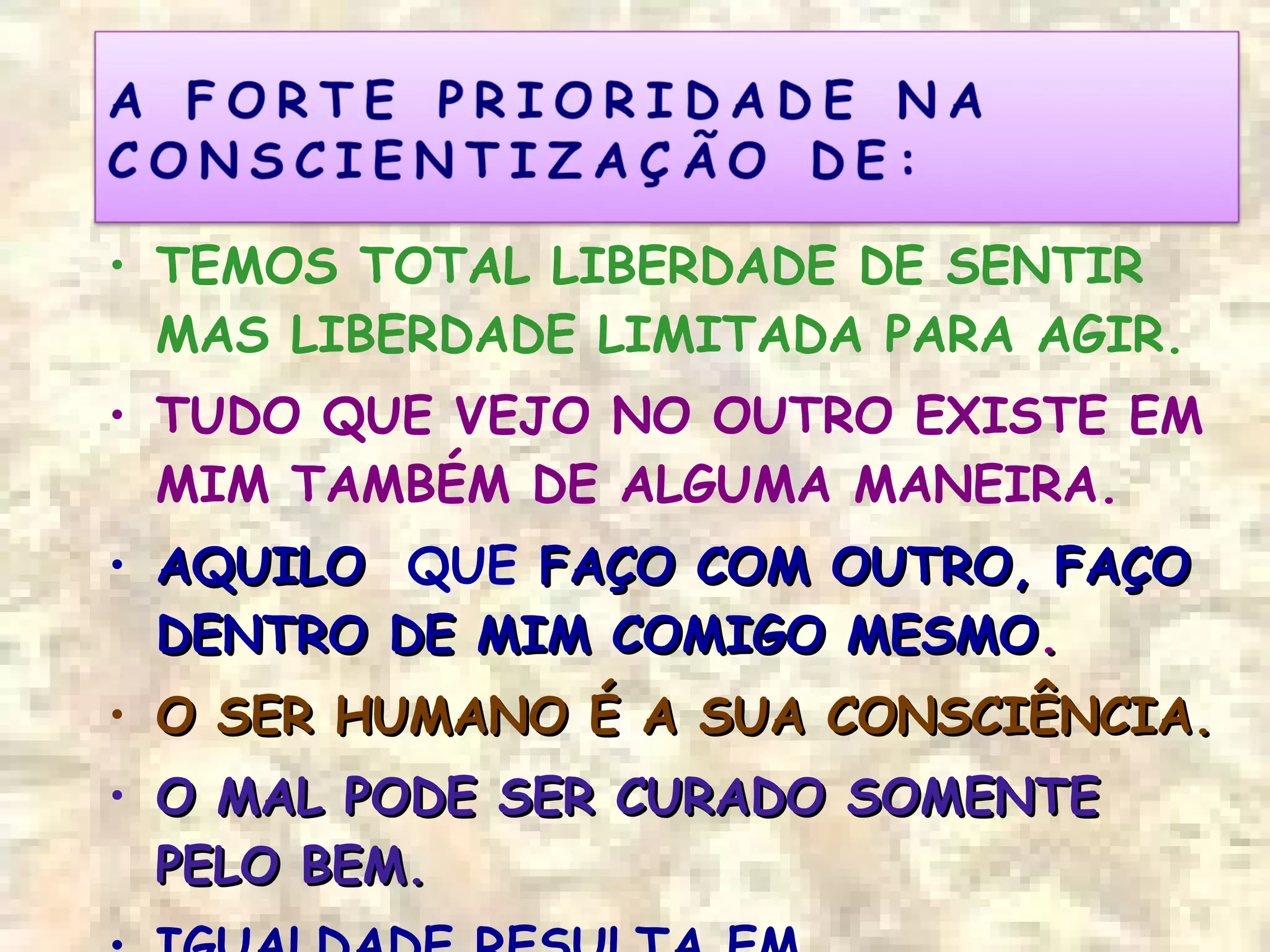 • TEMOS TOTAL LIBERDADE DE SENTIR
MAS LIBERDADE LIMITADA PARA AGIR.
• TUDO QUE VEJO NO OUTRO EXISTE EM
MIM TAMBÉM DE ALGUMA MANEIRA.
• AQUILOAQUILO QUE FAÇO COM OUTRO, FAÇOFAÇO COM OUTRO, FAÇO
DENTRO DE MIM COMIGO MESMODENTRO DE MIM COMIGO MESMO..
• O SER HUMANO É A SUA CONSCIÊNCIA.O SER HUMANO É A SUA CONSCIÊNCIA.
• O MAL PODE SER CURADO SOMENTEO MAL PODE SER CURADO SOMENTE
PELO BEM.PELO BEM.
 