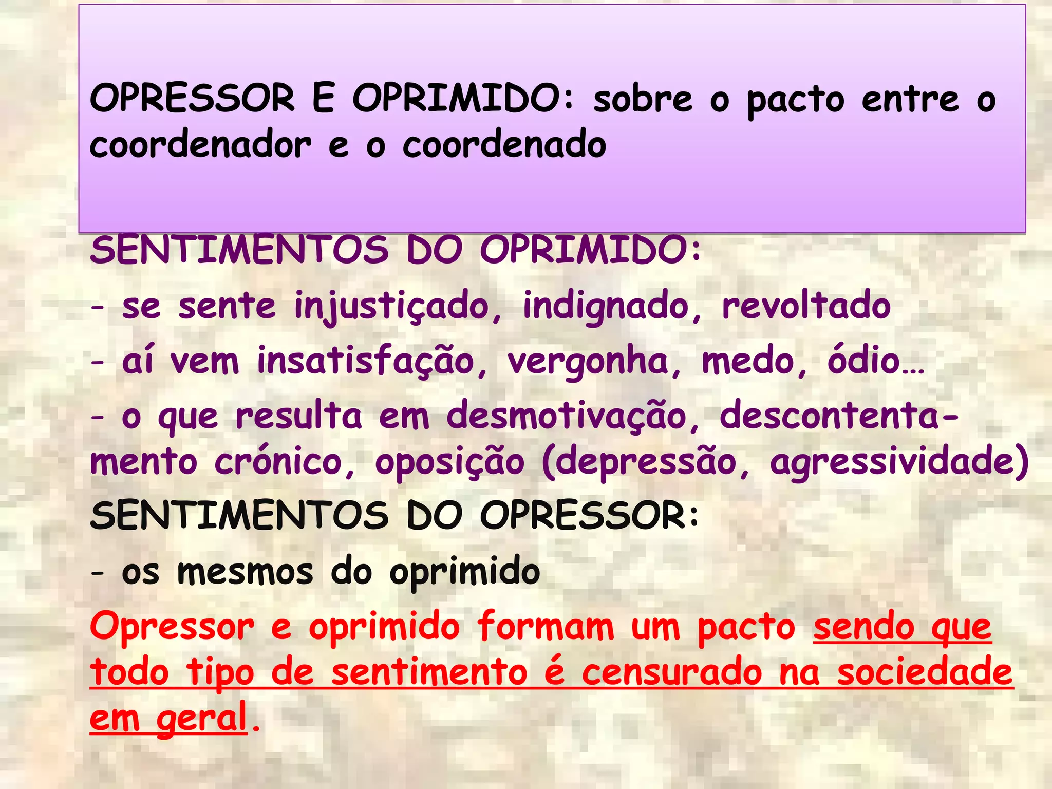 OPRESSOR E OPRIMIDO: sobre o pacto entre o
coordenador e o coordenado
OPRESSOR E OPRIMIDO: sobre o pacto entre o
coordenador e o coordenado
SENTIMENTOS DO OPRIMIDO:
- se sente injustiçado, indignado, revoltado
- aí vem insatisfação, vergonha, medo, ódio…
- o que resulta em desmotivação, descontenta-
mento crónico, oposição (depressão, agressividade)
SENTIMENTOS DO OPRESSOR:
- os mesmos do oprimido
Opressor e oprimido formam um pacto sendo que
todo tipo de sentimento é censurado na sociedade
em geral.
 