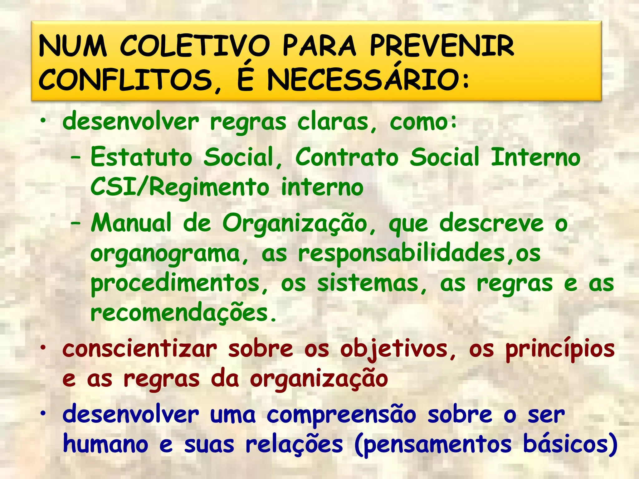 NUM COLETIVO PARA PREVENIR
CONFLITOS, É NECESSÁRIO:
• desenvolver regras claras, como:
– Estatuto Social, Contrato Social Interno
CSI/Regimento interno
– Manual de Organização, que descreve o
organograma, as responsabilidades,os
procedimentos, os sistemas, as regras e as
recomendações.
• conscientizar sobre os objetivos, os princípios
e as regras da organização
• desenvolver uma compreensão sobre o ser
humano e suas relações (pensamentos básicos)
 