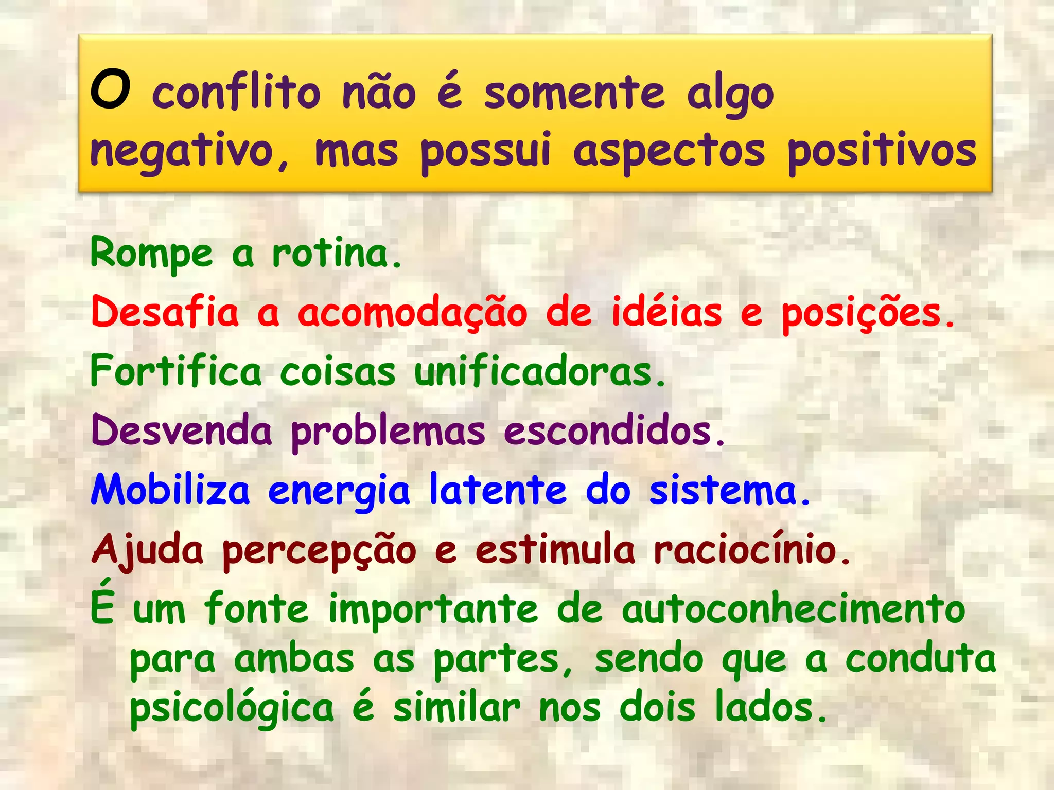 O conflito não é somente algo
negativo, mas possui aspectos positivos
Rompe a rotina.
Desafia a acomodação de idéias e posições.
Fortifica coisas unificadoras.
Desvenda problemas escondidos.
Mobiliza energia latente do sistema.
Ajuda percepção e estimula raciocínio.
É um fonte importante de autoconhecimento
para ambas as partes, sendo que a conduta
psicológica é similar nos dois lados.
 