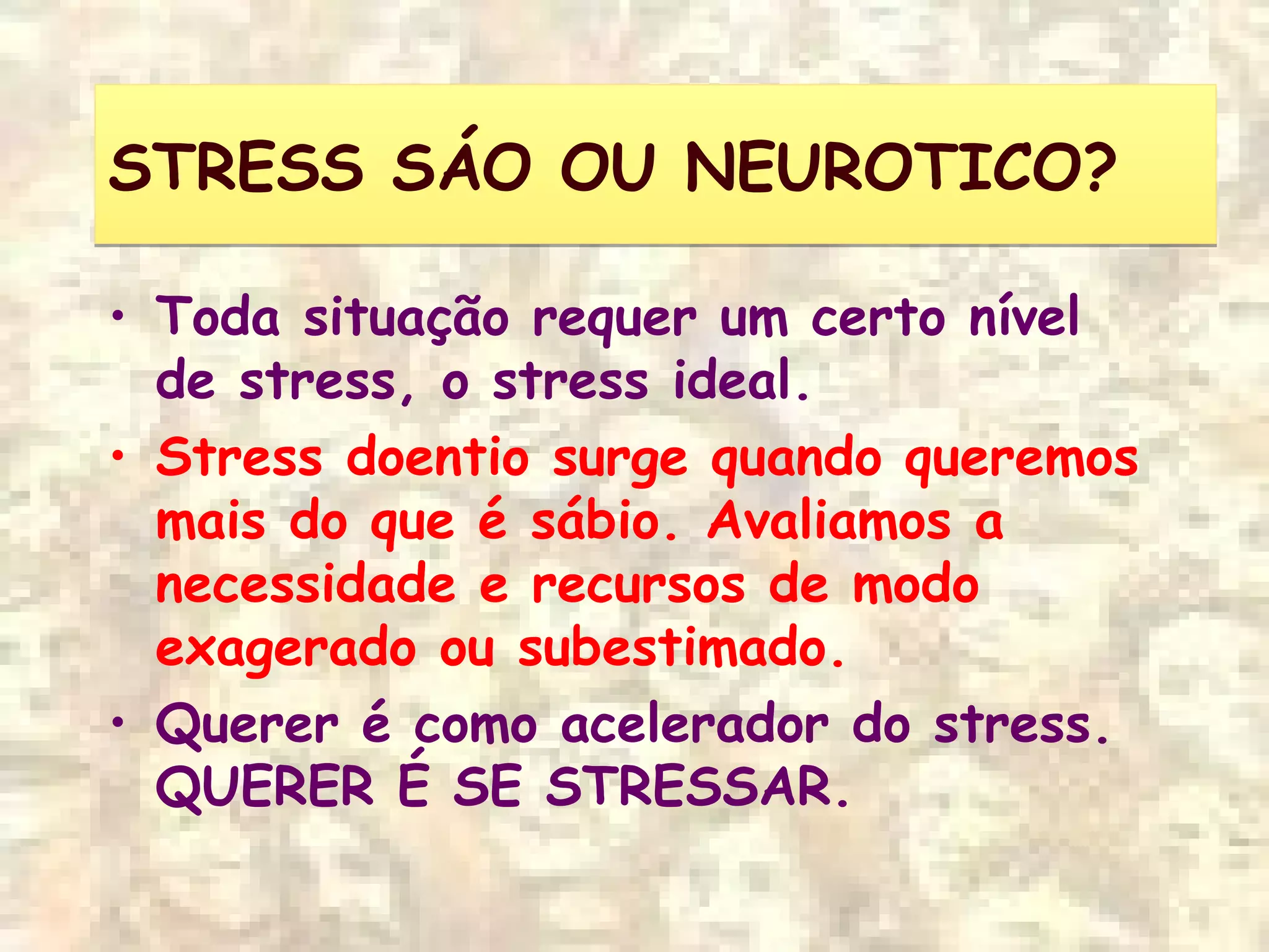 STRESS SÁO OU NEUROTICO?STRESS SÁO OU NEUROTICO?
• Toda situação requer um certo nível
de stress, o stress ideal.
• Stress doentio surge quando queremos
mais do que é sábio. Avaliamos a
necessidade e recursos de modo
exagerado ou subestimado.
• Querer é como acelerador do stress.
QUERER É SE STRESSAR.
 