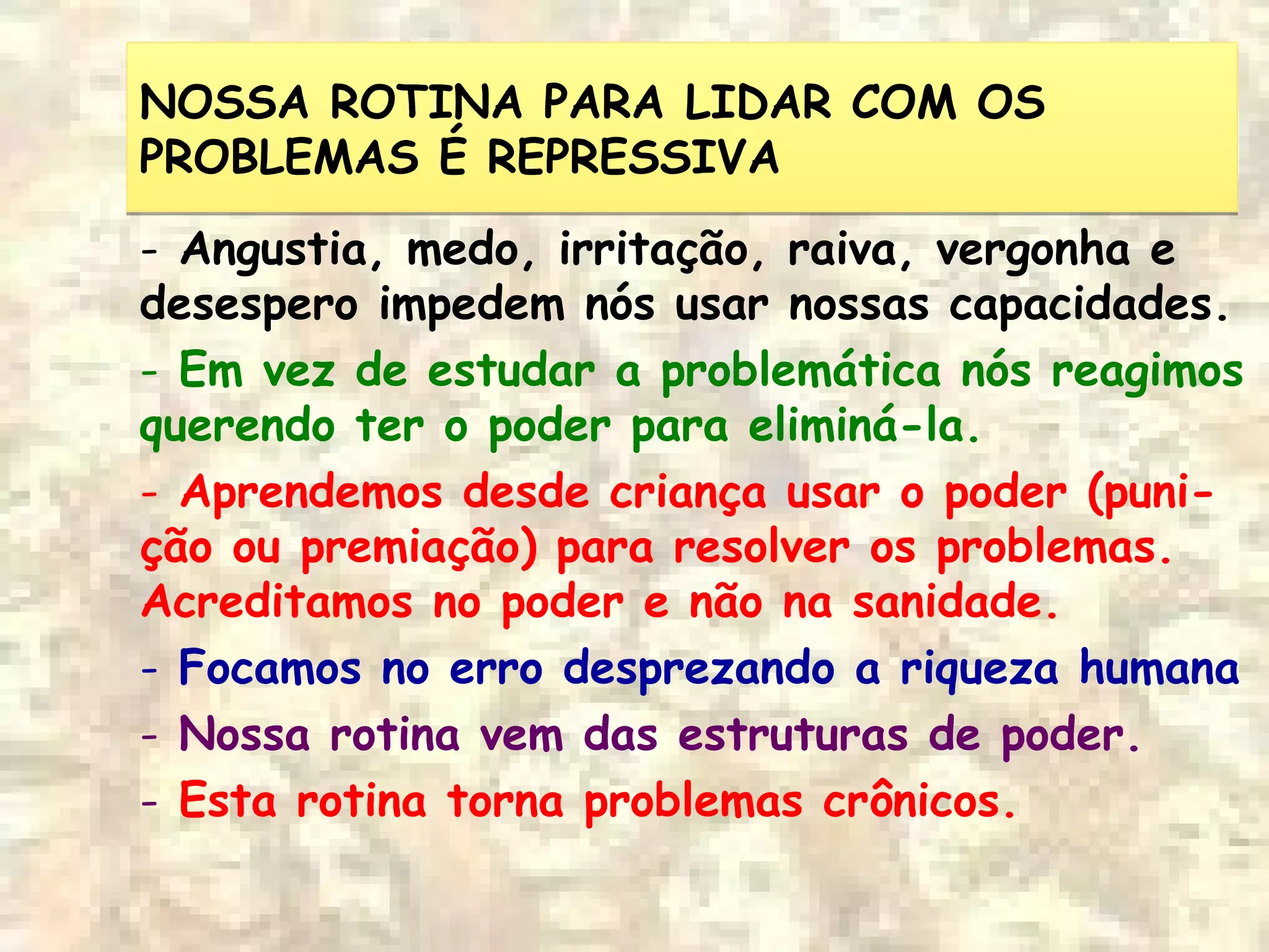 NOSSA ROTINA PARA LIDAR COM OS
PROBLEMAS É REPRESSIVA
NOSSA ROTINA PARA LIDAR COM OS
PROBLEMAS É REPRESSIVA
- Angustia, medo, irritação, raiva, vergonha e
desespero impedem nós usar nossas capacidades.
- Em vez de estudar a problemática nós reagimos
querendo ter o poder para eliminá-la.
- Aprendemos desde criança usar o poder (puni-
ção ou premiação) para resolver os problemas.
Acreditamos no poder e não na sanidade.
- Focamos no erro desprezando a riqueza humana
- Nossa rotina vem das estruturas de poder.
- Esta rotina torna problemas crônicos.
 