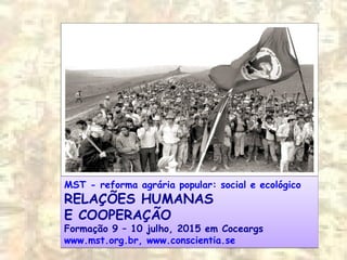 MST - reforma agrária popular: social e ecológico
RELAÇÕES HUMANAS
E COOPERAÇÃO
Formação 9 – 10 julho, 2015 em Coceargs
www.mst.org.br, www.conscientia.se
MST - reforma agrária popular: social e ecológico
RELAÇÕES HUMANAS
E COOPERAÇÃO
Formação 9 – 10 julho, 2015 em Coceargs
www.mst.org.br, www.conscientia.se
 