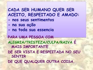 CADA SER HUMANO QUER SER
ACEITO, RESPEITADO E AMADO:
- nos seus sentimentos
- na sua ação
- na toda sua essencia
CADA SER HUMANO QUER SER
ACEITO, RESPEITADO E AMADO:
- nos seus sentimentos
- na sua ação
- na toda sua essencia
PARA UMA PESSOA COM
ALEGRIA/TRISTEZA/CULPA/RAIVA É
MAIS IMPORTANTE
DE SER VISTA E RESPEITADA NO SEU
SENTIR
DE QUE QUALQUER OUTRA COISA.
 