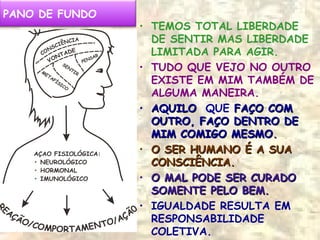 ..
PANO DE FUNDO
• TEMOS TOTAL LIBERDADE
DE SENTIR MAS LIBERDADE
LIMITADA PARA AGIR.
• TUDO QUE VEJO NO OUTRO
EXISTE EM MIM TAMBÉM DE
ALGUMA MANEIRA.
• AQUILOAQUILO QUE FAÇO COMFAÇO COM
OUTRO, FAÇO DENTRO DEOUTRO, FAÇO DENTRO DE
MIM COMIGO MESMOMIM COMIGO MESMO..
• O SER HUMANO É A SUAO SER HUMANO É A SUA
CONSCIÊNCIA.CONSCIÊNCIA.
• O MAL PODE SER CURADOO MAL PODE SER CURADO
SOMENTE PELO BEM.SOMENTE PELO BEM.
• IGUALDADE RESULTA EM
RESPONSABILIDADE
COLETIVA.
 
