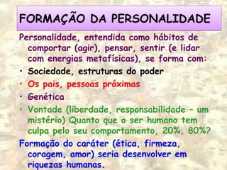 FORMAÇÃO DA PERSONALIDADEFORMAÇÃO DA PERSONALIDADE
Personalidade, entendida como hábitos de
comportar (agir), pensar, sentir (e lidar
com energias metafísicas), se forma com:
• Sociedade, estruturas do poder
• Os pais, pessoas próximas
• Genética
• Vontade (liberdade, responsabilidade – um
mistério) Quanto que o ser humano tem
culpa pelo seu comportamento, 20%, 80%?
Formação do caráter (ética, firmeza,
coragem, amor) seria desenvolver em
riquezas humanas.
 