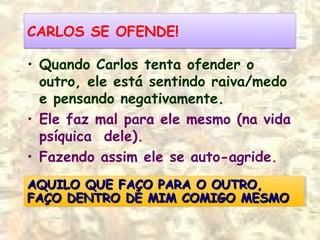 CARLOS SE OFENDE!CARLOS SE OFENDE!
• Quando Carlos tenta ofender o
outro, ele está sentindo raiva/medo
e pensando negativamente.
• Ele faz mal para ele mesmo (na vida
psíquica dele).
• Fazendo assim ele se auto-agride.
AQUILO QUE FAÇO PARA O OUTRO,AQUILO QUE FAÇO PARA O OUTRO,
FAÇO DENTRO DE MIM COMIGO MESMOFAÇO DENTRO DE MIM COMIGO MESMO
AQUILO QUE FAÇO PARA O OUTRO,AQUILO QUE FAÇO PARA O OUTRO,
FAÇO DENTRO DE MIM COMIGO MESMOFAÇO DENTRO DE MIM COMIGO MESMO
 