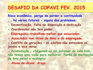 DESAFIO DA COPAVI FEV. 2015DESAFIO DA COPAVI FEV. 2015
Risco econômico, perigo de perder a continuidade
... há vários fatores - alguns dos problemas:
- Desmotivação, falta de disposição e dedicação
- Coordenador não tem poder.
- Empregados trabalham melhor que associados.
- Associados tem vícios de dono e de empregado.
- Conflito de gerações – os adultos não entendem os
jovens e vice versa.
- Acomodação – chegamos ao um patamar de vida bom,
não temos uma visão para melhorar. Perda de motivação
de luta social e ecológica
- Abuso de álcool, droga...
 