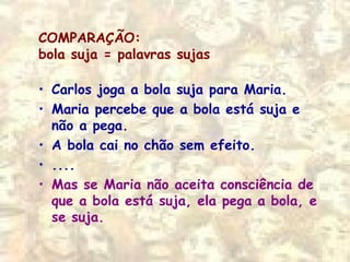 COMPARAÇÃO:
bola suja = palavras sujas
• Carlos joga a bola suja para Maria.
• Maria percebe que a bola está suja e
não a pega.
• A bola cai no chão sem efeito.
• ....
• Mas se Maria não aceita consciência de
que a bola está suja, ela pega a bola, e
se suja.
 