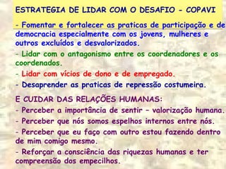 ESTRATEGIA DE LIDAR COM O DESAFIO - COPAVIESTRATEGIA DE LIDAR COM O DESAFIO - COPAVI
- Fomentar e fortalecer as praticas de participação e de
democracia especialmente com os jovens, mulheres e
outros excluídos e desvalorizados.
- Lidar com o antagonismo entre os coordenadores e os
coordenados.
- Lidar com vícios de dono e de empregado.
- Desaprender as praticas de repressão costumeira.
E CUIDAR DAS RELAÇÕES HUMANAS:
- Perceber a importância de sentir – valorização humana.
- Perceber que nós somos espelhos internos entre nós.
- Perceber que eu faço com outro estou fazendo dentro
de mim comigo mesmo.
- Reforçar a consciência das riquezas humanas e ter
compreensão dos empecilhos.
 