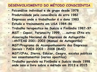 DESENVOLVIMENTO DO MÉTODO CONSCIENTIADESENVOLVIMENTO DO MÉTODO CONSCIENTIA
• Psicanálise individual e de grupo desde 1978
• Produtividade pela consciência do erro 1982
• Empresas onde o trabalhador é o dono 1983
• Estudo e treinamento em USA 1984-86
• Trabalho terapeutico na Suécia e Finlândia 1987-97
• MST – Copavi, Paranacity 1999, ...outras CPAs etc
• Associação Nacional de Empresas de Autogestão
-ANTEAG 2001-2003 (Manual de Autogestão)
• MST/Programa de Acompanhamento das Empresas
Sociais – PAES 2003 – 2008 (MAE)
• MST/CPAs, Iterra, Educar, Ceagro, escolas publicas
nos assentamentos (varias apostilas)
• Trabalho paralelo na Finlândia e Suécia desde 1998
onde saio o livro sobre o método em 2013 e 2015
 