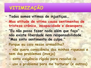 VITIMIZAÇÃOVITIMIZAÇÃO
• Todos somos vitimas de injustiças…
• Mas atitude de vitima causa sentimentos de
tristeza crónica, incapacidade e desespero.
• “Eu não posso fazer nada além que faço” -
não existe liberdade nem responsabilidade.
“Mas sinto sentimento de culpa.”
• Porque eu caio nesse armadilha?
• - não quero consciência das minhas riquezas e
nem dos problemas (inveja)
• - sinto exigência rígida para resolve-lo
• - uso o problema para me torturar (e outros)
 