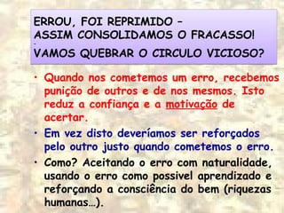 ERROU, FOI REPRIMIDO –
ASSIM CONSOLIDAMOS O FRACASSO!
-
VAMOS QUEBRAR O CIRCULO VICIOSO?
ERROU, FOI REPRIMIDO –
ASSIM CONSOLIDAMOS O FRACASSO!
-
VAMOS QUEBRAR O CIRCULO VICIOSO?
• Quando nos cometemos um erro, recebemos
punição de outros e de nos mesmos. Isto
reduz a confiança e a motivação de
acertar.
• Em vez disto deveríamos ser reforçados
pelo outro justo quando cometemos o erro.
• Como? Aceitando o erro com naturalidade,
usando o erro como possivel aprendizado e
reforçando a consciência do bem (riquezas
humanas…).
 