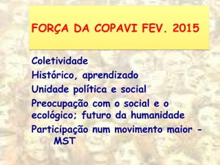 FORÇA DA COPAVI FEV. 2015FORÇA DA COPAVI FEV. 2015
Coletividade
Histórico, aprendizado
Unidade política e social
Preocupação com o social e o
ecológico; futuro da humanidade
Participação num movimento maior -
MST
 