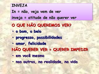 INVEJAINVEJA
IIn = não, veja vem de vern = não, veja vem de ver
iinveja = atitude de não querer vernveja = atitude de não querer ver
INVEJAINVEJA
IIn = não, veja vem de vern = não, veja vem de ver
iinveja = atitude de não querer vernveja = atitude de não querer ver
O QUE NÃO QUEREMOS VER?O QUE NÃO QUEREMOS VER?
•• o bom, o beloo bom, o belo
•• progresso, possibilidadesprogresso, possibilidades
•• amor, felicidadeamor, felicidade
NÃO QUERER VER = QUERER IMPEDIRNÃO QUERER VER = QUERER IMPEDIR
•• em você mesmoem você mesmo
•• nos outros, na realidade, na vidanos outros, na realidade, na vida
 