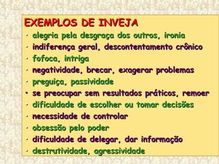 EXEMPLOS DE INVEJAEXEMPLOS DE INVEJA
•• alegria pela desgraça dos outros, ironiaalegria pela desgraça dos outros, ironia
•• indiferença geral, descontentamento crônicoindiferença geral, descontentamento crônico
•• fofoca, intrigafofoca, intriga
•• negatividade, brecar, exagerar problemasnegatividade, brecar, exagerar problemas
•• preguiça, passividadepreguiça, passividade
•• se preocupar sem resultados práticos, remoerse preocupar sem resultados práticos, remoer
•• dificuldade de escolher ou tomar decisõesdificuldade de escolher ou tomar decisões
•• necessidade de controlarnecessidade de controlar
•• obsessão pelo poderobsessão pelo poder
•• dificuldade de delegar, dar informaçãodificuldade de delegar, dar informação
•• destrutividade, agressividadedestrutividade, agressividade
 