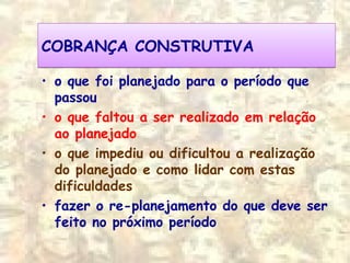 COBRANÇA CONSTRUTIVACOBRANÇA CONSTRUTIVA
• o que foi planejado para o período que
passou
• o que faltou a ser realizado em relação
ao planejado
• o que impediu ou dificultou a realização
do planejado e como lidar com estas
dificuldades
• fazer o re-planejamento do que deve ser
feito no próximo período
 