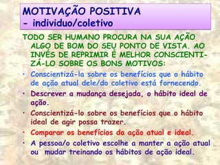 MOTIVAÇÃO POSITIVA
- individuo/coletivo
MOTIVAÇÃO POSITIVA
- individuo/coletivo
TODO SER HUMANO PROCURA NA SUA AÇÃO
ALGO DE BOM DO SEU PONTO DE VISTA. AO
INVÉS DE REPRIMIR É MELHOR CONSCIENTI-
ZÁ-LO SOBRE OS BONS MOTIVOS:
• Conscientizá-la sobre os benefícios que o hábito
de ação atual dele/do coletivo está fornecendo.
• Descrever a mudança desejada, o hábito ideal de
ação.
• Conscientizá-lo sobre os benefícios que o hábito
ideal de agir possa trazer.
• Comparar os benefícios da ação atual e ideal.
• A pessoa/o coletivo escolhe a manter a ação atual
ou mudar treinando os hábitos de ação ideal.
 