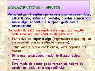 CONSCIENTIZAR – SENTIRCONSCIENTIZAR – SENTIR
Conscientizar é captar, perceber, usar seus sentidos,
estar ligado, estar em contato, aceitar consciência
sobre algo. O sentir é sempre ligado com o
conscientizar.
Se você não está querendo este algo, sua reação
pode envolver uma conduta de censura:
• Tentativa de negar o algo (repressão) o que implica
em reprimir sua consciência (censura).
• Como você é a sua consciência, você reprime a si
mesmo.
• Sintomas: ansiedade, medo, irritação, culpa,
raiva...
• Este modo de sentir pode tornar um hábito de
sentir, um vicio, uma dependência.
 