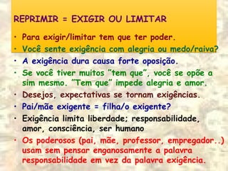 REPRIMIR = EXIGIR OU LIMITARREPRIMIR = EXIGIR OU LIMITAR
• Para exigir/limitar tem que ter poder.
• Você sente exigência com alegria ou medo/raiva?
• A exigência dura causa forte oposição.
• Se você tiver muitos ”tem que”, você se opõe a
sim mesmo. ”Tem que” impede alegria e amor.
• Desejos, expectativas se tornam exigências.
• Pai/mãe exigente = filha/o exigente?
• Exigência limita liberdade; responsabilidade,
amor, consciência, ser humano
• Os poderosos (pai, mãe, professor, empregador..)
usam sem pensar enganosamente a palavra
responsabilidade em vez da palavra exigência.
 