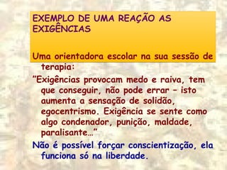 EXEMPLO DE UMA REAÇÃO AS
EXIGÊNCIAS
EXEMPLO DE UMA REAÇÃO AS
EXIGÊNCIAS
Uma orientadora escolar na sua sessão de
terapia:
”Exigências provocam medo e raiva, tem
que conseguir, não pode errar – isto
aumenta a sensação de solidão,
egocentrismo. Exigência se sente como
algo condenador, punição, maldade,
paralisante…”
Não é possível forçar conscientização, ela
funciona só na liberdade.
 