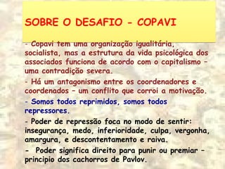SOBRE O DESAFIO - COPAVISOBRE O DESAFIO - COPAVI
- Copavi tem uma organização igualitária,
socialista, mas a estrutura da vida psicológica dos
associados funciona de acordo com o capitalismo –
uma contradição severa.
- Há um antagonismo entre os coordenadores e
coordenados – um conflito que corroi a motivação.
- Somos todos reprimidos, somos todos
repressores.
- Poder de repressão foca no modo de sentir:
insegurança, medo, inferioridade, culpa, vergonha,
amargura, e descontentamento e raiva.
- Poder significa direito para punir ou premiar –
principio dos cachorros de Pavlov.
 