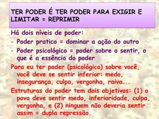 TER PODER É TER PODER PARA EXIGIR E
LIMITAR = REPRIMIR
TER PODER É TER PODER PARA EXIGIR E
LIMITAR = REPRIMIR
Há dois níveis de poder:
- Poder pratico = dominar a ação do outro
- Poder psicológico = poder sobre o sentir, o
que é a essência do poder
Para eu ter poder (psicológico) sobre você,
você deve se sentir inferior: medo,
insegurança, culpa, vergonha, raiva...
Estruturas do poder tem dois objetivos: (1) o
povo deve sentir medo, inferioridade, culpa,
vergonha, e (2) ninguem não deveria sentir
assim = dupla repressão.
 