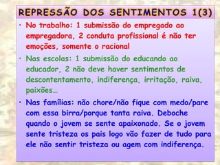 • No trabalho: 1 submissão do empregado ao
empregadora, 2 conduta profissional é não ter
emoções, somente o racional
• Nas escolas: 1 submissão do educando ao
educador, 2 não deve haver sentimentos de
descontentamento, indiferença, irritação, raiva,
paixões…
• Nas famílias: não chore/não fique com medo/pare
com essa birra/porque tanta raiva. Deboche
quando o jovem se sente apaixonado. Se o jovem
sente tristeza os pais logo vão fazer de tudo para
ele não sentir tristeza ou agem com indiferença.
• No trabalho: 1 submissão do empregado ao
empregadora, 2 conduta profissional é não ter
emoções, somente o racional
• Nas escolas: 1 submissão do educando ao
educador, 2 não deve haver sentimentos de
descontentamento, indiferença, irritação, raiva,
paixões…
• Nas famílias: não chore/não fique com medo/pare
com essa birra/porque tanta raiva. Deboche
quando o jovem se sente apaixonado. Se o jovem
sente tristeza os pais logo vão fazer de tudo para
ele não sentir tristeza ou agem com indiferença.
 
