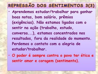 • Aprendemos estudar/trabalhar para ganhar
boas notas, bom salário, prêmios
(exigências). Não estamos ligados com o
sentir na ação (trabalho, estudo,
conversa...), estamos concentrados nos
resultados, fora da realidade do momento.
Perdemos o contato com a alegria de
estudar/trabalhar.
• O poder é sempre contra o povo ter ética e
sentir amor e coragem (sentimento).
• Aprendemos estudar/trabalhar para ganhar
boas notas, bom salário, prêmios
(exigências). Não estamos ligados com o
sentir na ação (trabalho, estudo,
conversa...), estamos concentrados nos
resultados, fora da realidade do momento.
Perdemos o contato com a alegria de
estudar/trabalhar.
• O poder é sempre contra o povo ter ética e
sentir amor e coragem (sentimento).
 