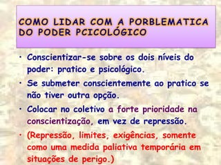 • Conscientizar-se sobre os dois níveis do
poder: pratico e psicológico.
• Se submeter conscientemente ao pratico se
não tiver outra opção.
• Colocar no coletivo a forte prioridade na
conscientização, em vez de repressão.
• (Repressão, limites, exigências, somente
como uma medida paliativa temporária em
situações de perigo.)
 