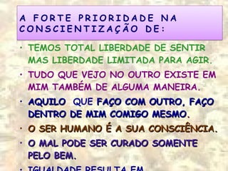 • TEMOS TOTAL LIBERDADE DE SENTIR
MAS LIBERDADE LIMITADA PARA AGIR.
• TUDO QUE VEJO NO OUTRO EXISTE EM
MIM TAMBÉM DE ALGUMA MANEIRA.
• AQUILOAQUILO QUE FAÇO COM OUTRO, FAÇOFAÇO COM OUTRO, FAÇO
DENTRO DE MIM COMIGO MESMODENTRO DE MIM COMIGO MESMO..
• O SER HUMANO É A SUA CONSCIÊNCIA.O SER HUMANO É A SUA CONSCIÊNCIA.
• O MAL PODE SER CURADO SOMENTEO MAL PODE SER CURADO SOMENTE
PELO BEM.PELO BEM.
 