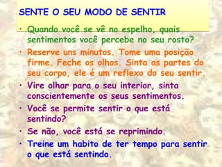 SENTE O SEU MODO DE SENTIRSENTE O SEU MODO DE SENTIR
• Quando você se vê no espelho, quais
sentimentos você percebe no seu rosto?
• Reserve uns minutos. Tome uma posição
firme. Feche os olhos. Sinta as partes do
seu corpo, ele é um reflexo do seu sentir.
• Vire olhar para o seu interior, sinta
conscientemente os seus sentimentos.
• Você se permite sentir o que está
sentindo?
• Se não, você está se reprimindo.
• Treine um habito de ter tempo para sentir
o que está sentindo.
 