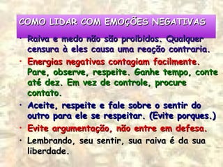 COMO LIDAR COM EMOÇÕES NEGATIVASCOMO LIDAR COM EMOÇÕES NEGATIVASCOMO LIDAR COM EMOÇÕES NEGATIVASCOMO LIDAR COM EMOÇÕES NEGATIVAS
• Raiva e medo não são proibidos. QualquerRaiva e medo não são proibidos. Qualquer
censura à eles causa uma reação contraria.censura à eles causa uma reação contraria.
• Energias negativas contagiam facilmente.Energias negativas contagiam facilmente.
Pare, observe, respeite. Ganhe tempo, contePare, observe, respeite. Ganhe tempo, conte
até dez. Em vez de controle, procureaté dez. Em vez de controle, procure
contato.contato.
• Aceite, respeite e fale sobre o sentir doAceite, respeite e fale sobre o sentir do
outro para ele se respeitar. (Evite porques.)outro para ele se respeitar. (Evite porques.)
• Evite argumentação, não entre em defesa.Evite argumentação, não entre em defesa.
• Lembrando, seu sentir, sua raiva é da suaLembrando, seu sentir, sua raiva é da sua
liberdade.liberdade.
 