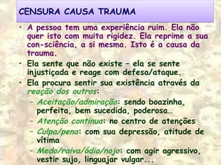 CENSURA CAUSA TRAUMACENSURA CAUSA TRAUMA
• A pessoa tem uma experiência ruim. Ela não
quer isto com muita rigidez. Ela reprime a sua
con-sciência, a si mesma. Isto é a causa da
trauma.
• Ela sente que não existe – ela se sente
injustiçada e reage com defesa/ataque.
• Ela procura sentir sua existência através da
reação dos outros:
– Aceitação/admiração: sendo boazinha,
perfeita, bem sucedida, poderosa…
– Atenção continua: no centro de atenções
– Culpa/pena: com sua depressão, atitude de
vítima
– Medo/raiva/ódio/nojo: com agir agressivo,
vestir sujo, linguajar vulgar...
 