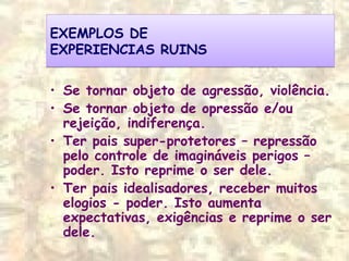 EXEMPLOS DE
EXPERIENCIAS RUINS
EXEMPLOS DE
EXPERIENCIAS RUINS
• Se tornar objeto de agressão, violência.
• Se tornar objeto de opressão e/ou
rejeição, indiferença.
• Ter pais super-protetores – repressão
pelo controle de imagináveis perigos –
poder. Isto reprime o ser dele.
• Ter pais idealisadores, receber muitos
elogios - poder. Isto aumenta
expectativas, exigências e reprime o ser
dele.
 