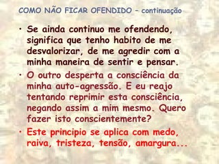 COMO NÃO FICAR OFENDIDO – continuação
• Se ainda continuo me ofendendo,
significa que tenho habito de me
desvalorizar, de me agredir com a
minha maneira de sentir e pensar.
• O outro desperta a consciência da
minha auto-agressão. E eu reajo
tentando reprimir esta consciência,
negando assim a mim mesmo. Quero
fazer isto conscientemente?
• Este principio se aplica com medo,
raiva, tristeza, tensão, amargura...
 