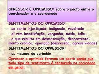 OPRESSOR E OPRIMIDO: sobre o pacto entre o
coordenador e o coordenado
OPRESSOR E OPRIMIDO: sobre o pacto entre o
coordenador e o coordenado
SENTIMENTOS DO OPRIMIDO:
- se sente injustiçado, indignado, revoltado
- aí vem insatisfação, vergonha, medo, ódio…
- o que resulta em desmotivação, descontenta-
mento crónico, oposição (depressão, agressividade)
SENTIMENTOS DO OPRESSOR:
- os mesmos do oprimido
Opressor e oprimido formam um pacto sendo que
todo tipo de sentimento é censurado na sociedade
em geral.
 