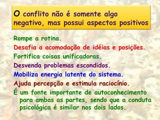O conflito não é somente algo
negativo, mas possui aspectos positivos
Rompe a rotina.
Desafia a acomodação de idéias e posições.
Fortifica coisas unificadoras.
Desvenda problemas escondidos.
Mobiliza energia latente do sistema.
Ajuda percepção e estimula raciocínio.
É um fonte importante de autoconhecimento
para ambas as partes, sendo que a conduta
psicológica é similar nos dois lados.
 