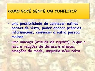 COMO VOCÊ SENTE UM CONFLITO?
• uma possibilidade de conhecer outros
pontos de vista, poder checar próprias
informações, conhecer a outra pessoa
melhor
• uma ameaça (atitude de rigidez), o que o
leva a reações de defesa e ataque,
emoções de medo, angustia e/ou raiva
 